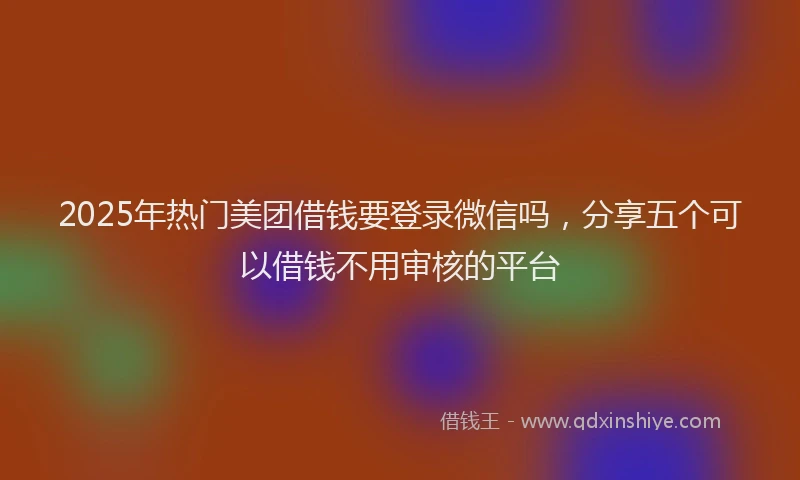 2025年热门美团借钱要登录微信吗，分享五个可以借钱不用审核的平台