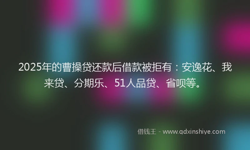 2025年的曹操贷还款后借款被拒有：安逸花、我来贷、分期乐、51人品贷、省呗等。
