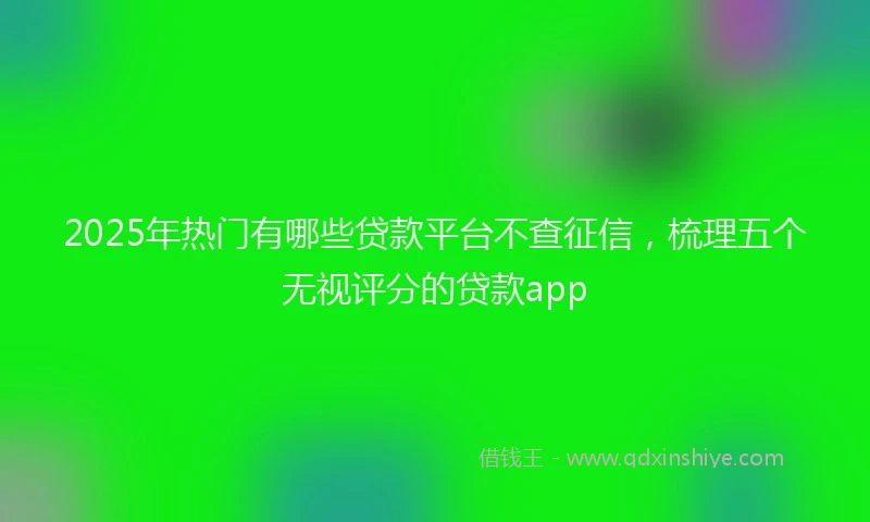 2025年热门有哪些贷款平台不查征信，梳理五个无视评分的贷款app