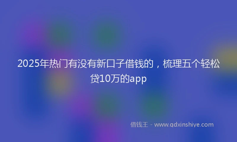 2025年热门有没有新口子借钱的，梳理五个轻松贷10万的app