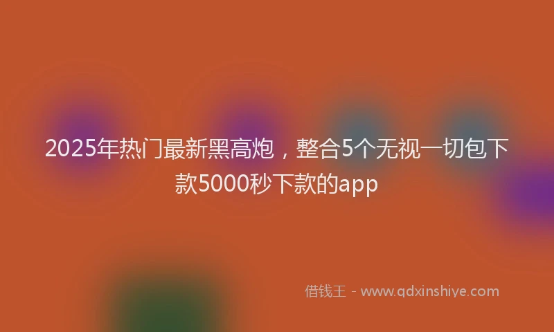 2025年热门最新黑高炮，整合5个无视一切包下款5000秒下款的app