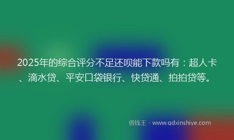 2025年的综合评分不足还呗能下款吗有：超人卡、滴水贷、平安口袋银行、快贷通、拍拍贷等。