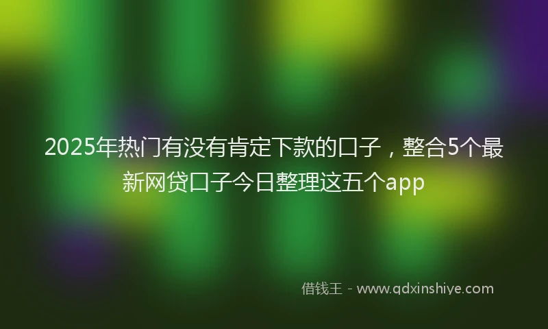 2025年热门有没有肯定下款的口子，整合5个最新网贷口子今日整理这五个app