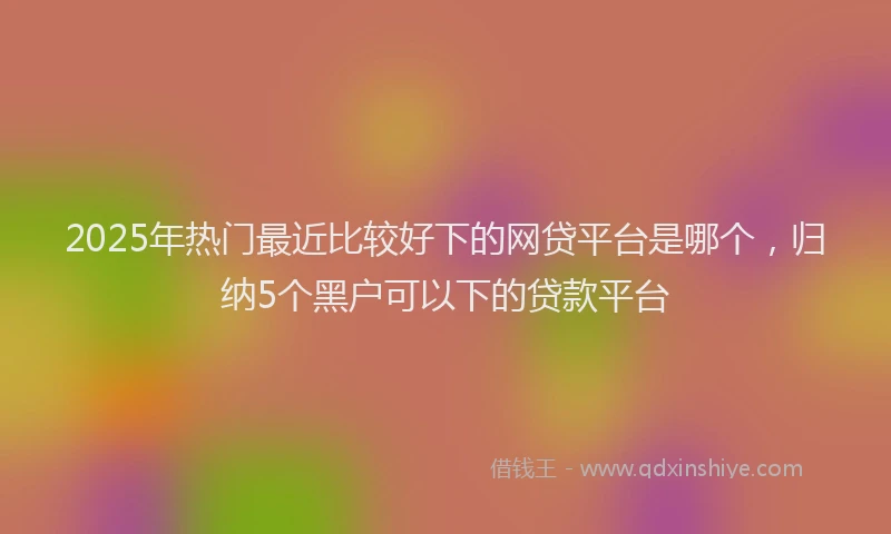 2025年热门最近比较好下的网贷平台是哪个，归纳5个黑户可以下的贷款平台