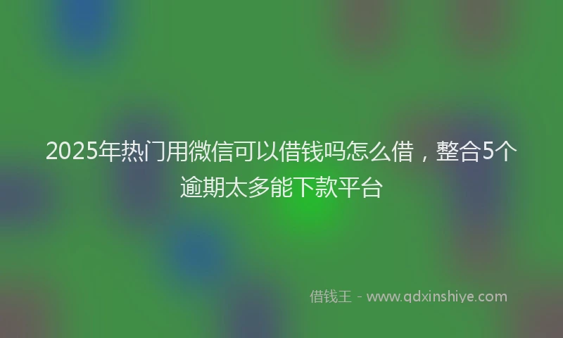 2025年热门用微信可以借钱吗怎么借，整合5个逾期太多能下款平台