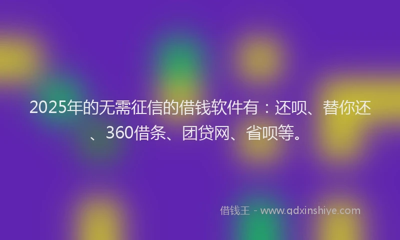2025年的无需征信的借钱软件有：还呗、替你还、360借条、团贷网、省呗等。