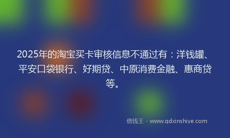 2025年的淘宝买卡审核信息不通过有：洋钱罐、平安口袋银行、好期贷、中原消费金融、惠商贷等。