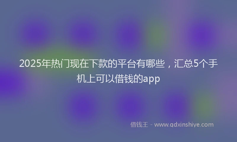 2025年热门现在下款的平台有哪些，汇总5个手机上可以借钱的app