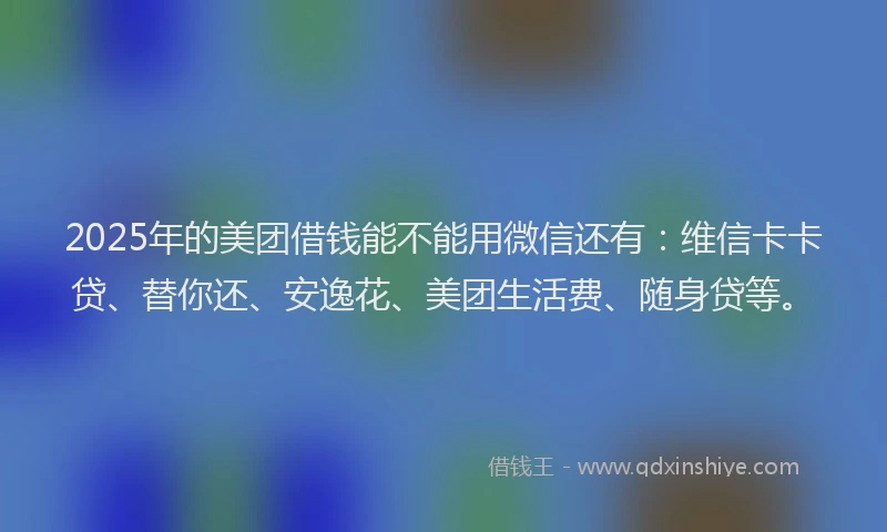 2025年的美团借钱能不能用微信还有：维信卡卡贷、替你还、安逸花、美团生活费、随身贷等。