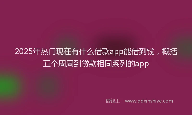 2025年热门现在有什么借款app能借到钱，概括五个周周到贷款相同系列的app