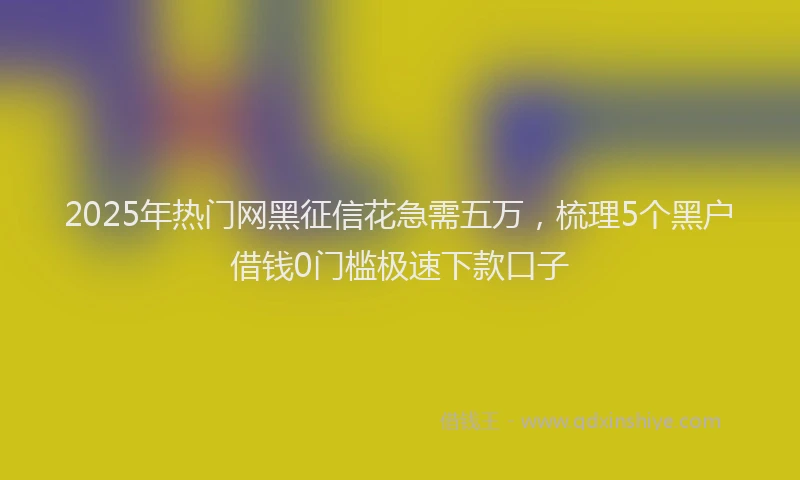 2025年热门网黑征信花急需五万，梳理5个黑户借钱0门槛极速下款口子