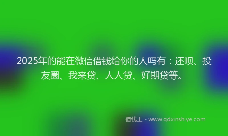 2025年的能在微信借钱给你的人吗有：还呗、投友圈、我来贷、人人贷、好期贷等。
