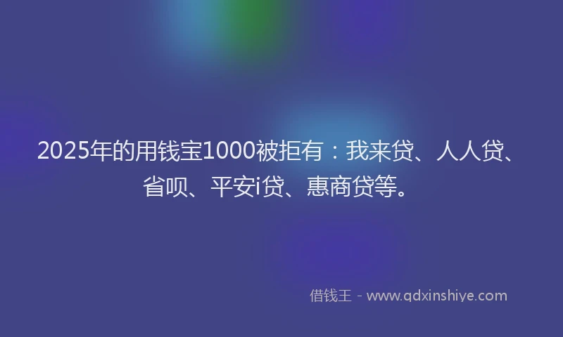 2025年的用钱宝1000被拒有：我来贷、人人贷、省呗、平安i贷、惠商贷等。