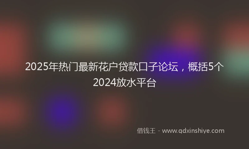 2025年热门最新花户贷款口子论坛，概括5个2024放水平台