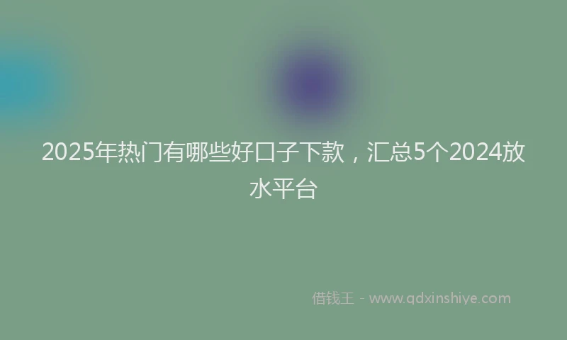 2025年热门有哪些好口子下款，汇总5个2024放水平台