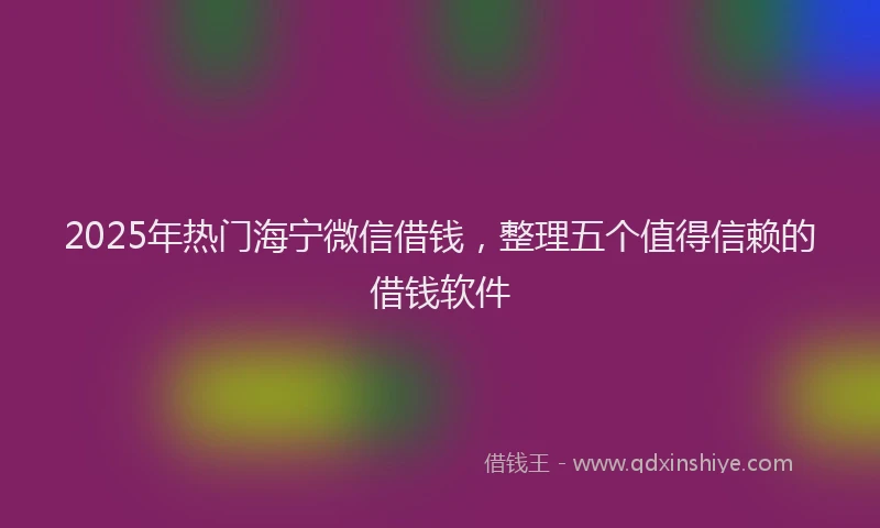 2025年热门海宁微信借钱，整理五个值得信赖的借钱软件