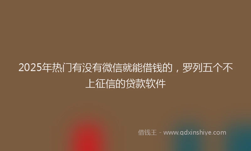 2025年热门有没有微信就能借钱的，罗列五个不上征信的贷款软件