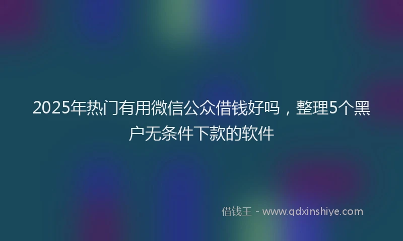2025年热门有用微信公众借钱好吗，整理5个黑户无条件下款的软件