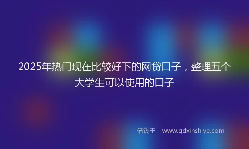 2025年热门现在比较好下的网贷口子，整理五个大学生可以使用的口子