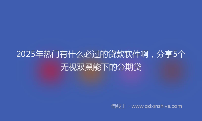 2025年热门有什么必过的贷款软件啊，分享5个无视双黑能下的分期贷