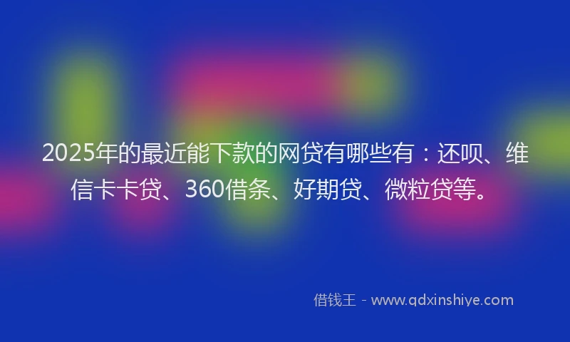 2025年的最近能下款的网贷有哪些有：还呗、维信卡卡贷、360借条、好期贷、微粒贷等。