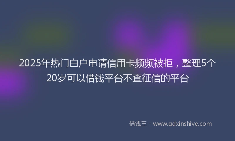 2025年热门白户申请信用卡频频被拒，整理5个20岁可以借钱平台不查征信的平台
