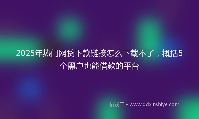 2025年热门网贷下款链接怎么下载不了，概括5个黑户也能借款的平台