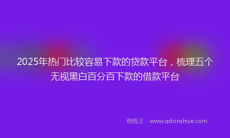 2025年热门比较容易下款的贷款平台，梳理五个无视黑白百分百下款的借款平台