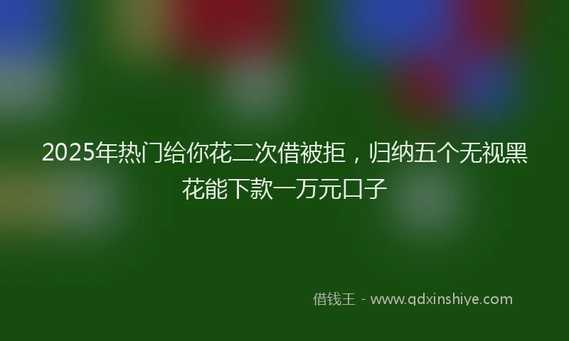 2025年热门给你花二次借被拒，归纳五个无视黑花能下款一万元口子