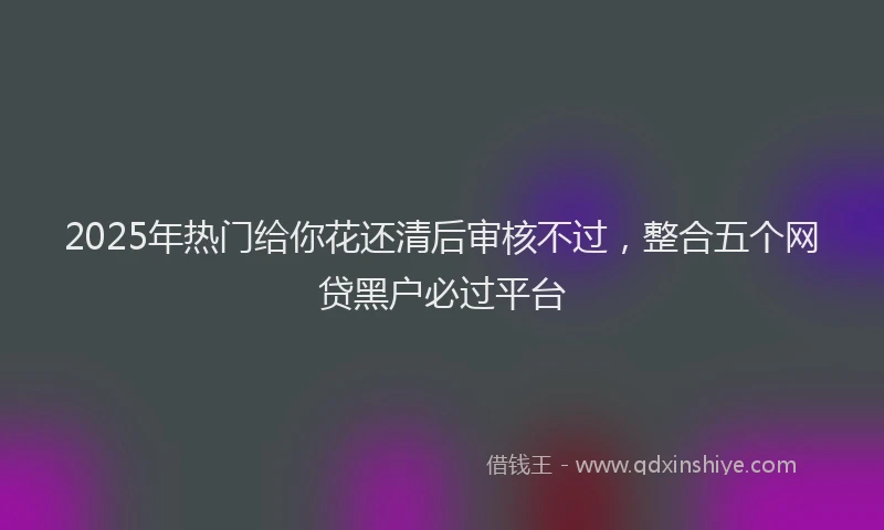 2025年热门给你花还清后审核不过，整合五个网贷黑户必过平台