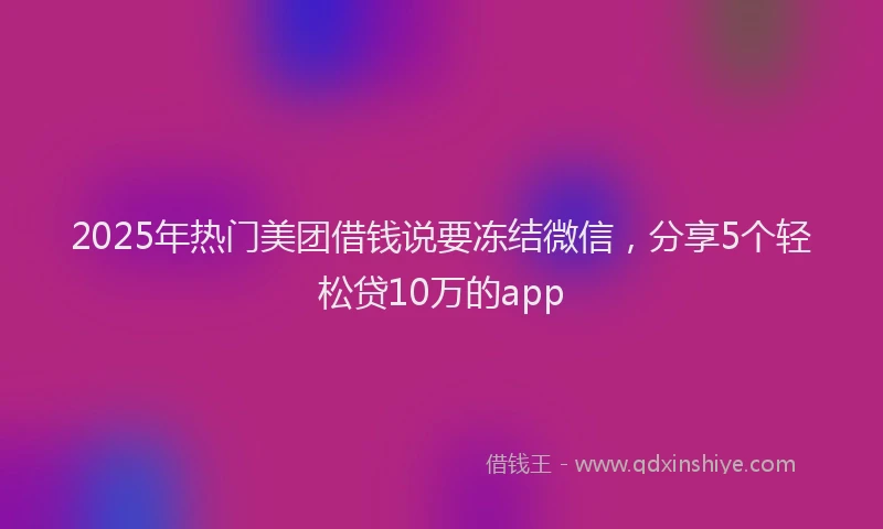 2025年热门美团借钱说要冻结微信，分享5个轻松贷10万的app