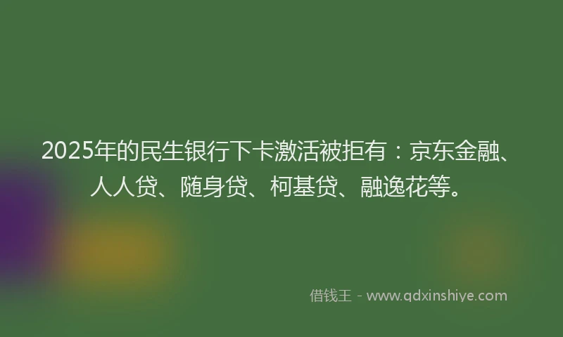 2025年的民生银行下卡激活被拒有：京东金融、人人贷、随身贷、柯基贷、融逸花等。