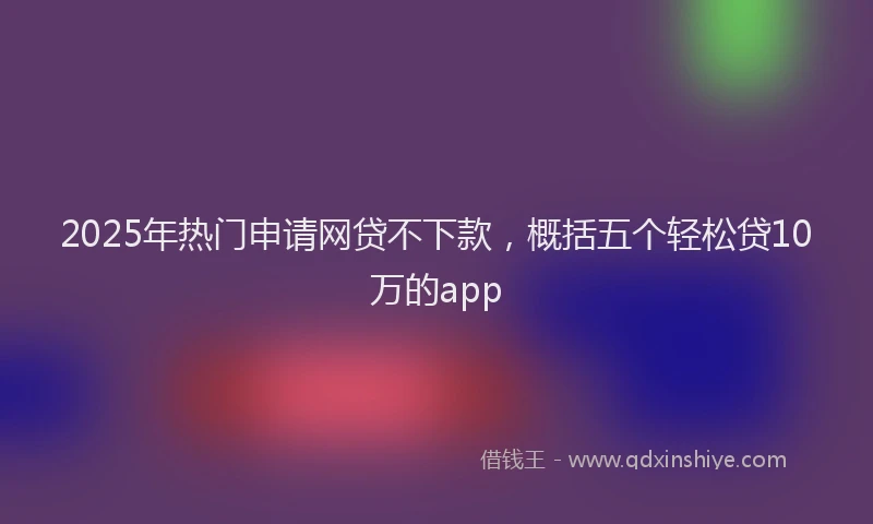 2025年热门申请网贷不下款，概括五个轻松贷10万的app