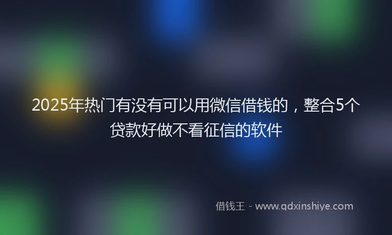 2025年热门有没有可以用微信借钱的，整合5个贷款好做不看征信的软件