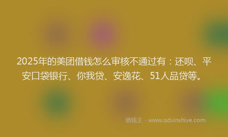 2025年的美团借钱怎么审核不通过有：还呗、平安口袋银行、你我贷、安逸花、51人品贷等。