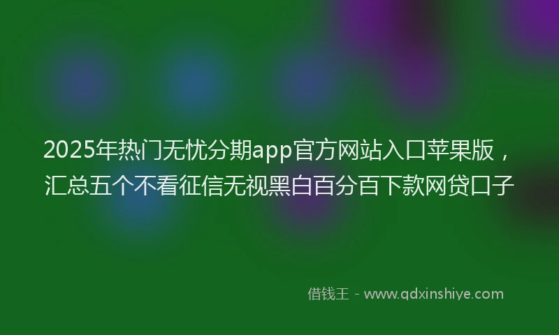 2025年热门无忧分期app官方网站入口苹果版，汇总五个不看征信无视黑白百分百下款网贷口子