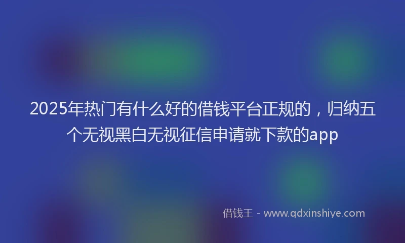 2025年热门有什么好的借钱平台正规的，归纳五个无视黑白无视征信申请就下款的app