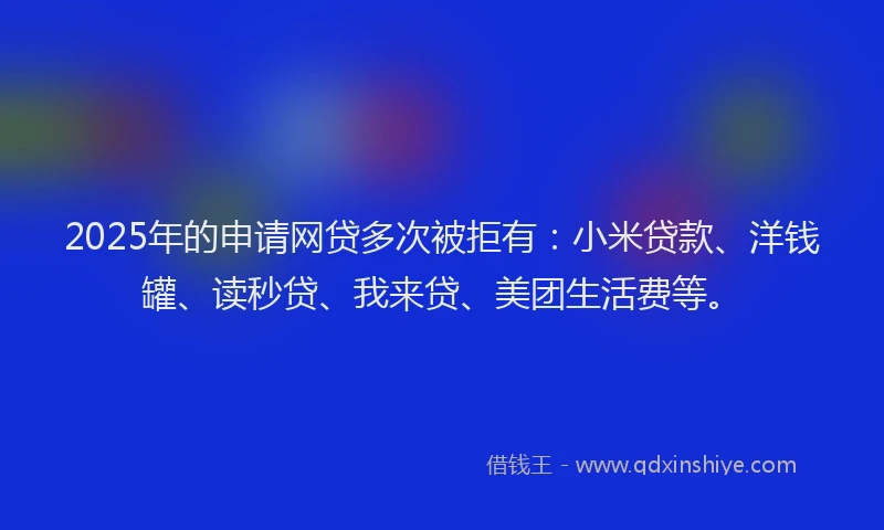 2025年的申请网贷多次被拒有：小米贷款、洋钱罐、读秒贷、我来贷、美团生活费等。