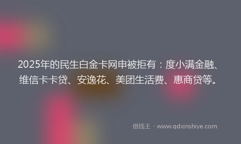 2025年的民生白金卡网申被拒有：度小满金融、维信卡卡贷、安逸花、美团生活费、惠商贷等。