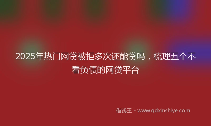 2025年热门网贷被拒多次还能贷吗，梳理五个不看负债的网贷平台