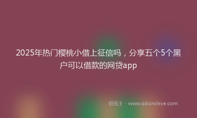 2025年热门樱桃小借上征信吗，分享五个5个黑户可以借款的网贷app