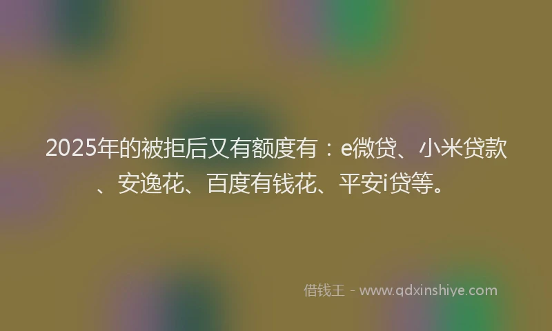 2025年的被拒后又有额度有：e微贷、小米贷款、安逸花、百度有钱花、平安i贷等。