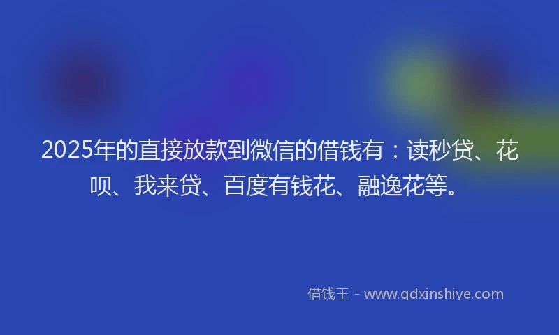 2025年的直接放款到微信的借钱有：读秒贷、花呗、我来贷、百度有钱花、融逸花等。
