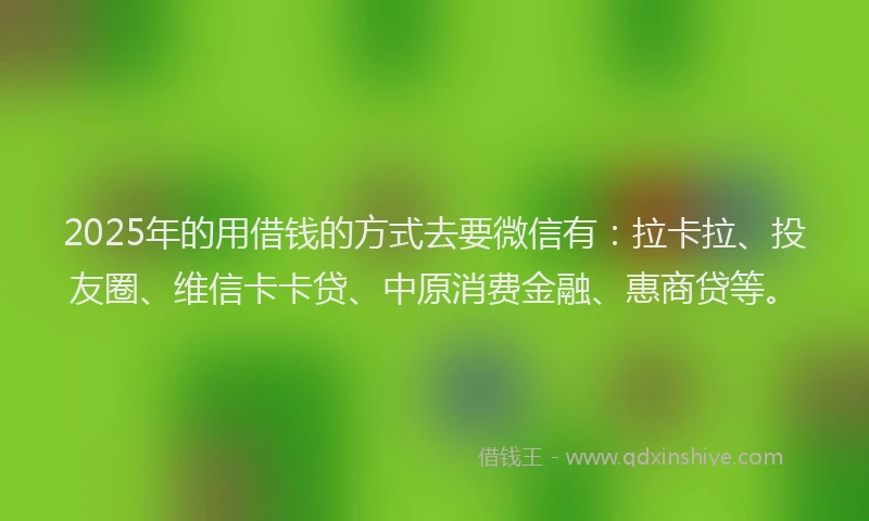 2025年的用借钱的方式去要微信有：拉卡拉、投友圈、维信卡卡贷、中原消费金融、惠商贷等。