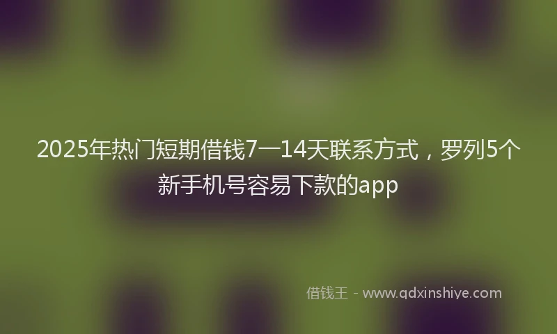 2025年热门短期借钱7一14天联系方式，罗列5个新手机号容易下款的app