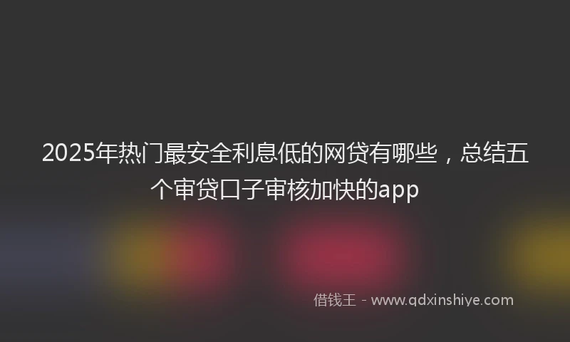 2025年热门最安全利息低的网贷有哪些，总结五个审贷口子审核加快的app