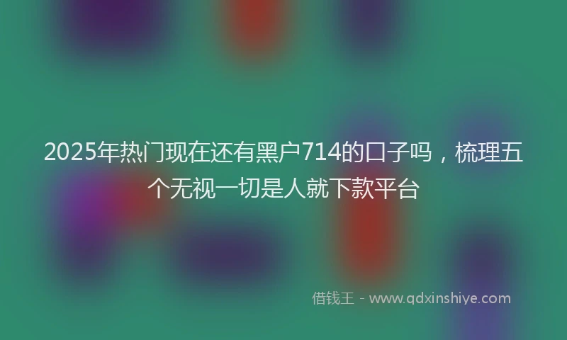 2025年热门现在还有黑户714的口子吗，梳理五个无视一切是人就下款平台