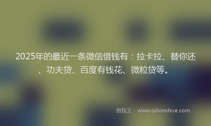 2025年的最近一条微信借钱有：拉卡拉、替你还、功夫贷、百度有钱花、微粒贷等。