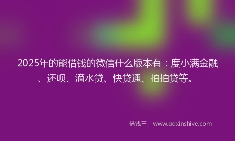 2025年的能借钱的微信什么版本有：度小满金融、还呗、滴水贷、快贷通、拍拍贷等。