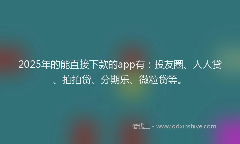 2025年的能直接下款的app有：投友圈、人人贷、拍拍贷、分期乐、微粒贷等。